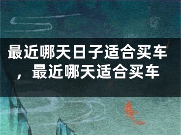 最近哪天日子适合买车，最近哪天适合买车