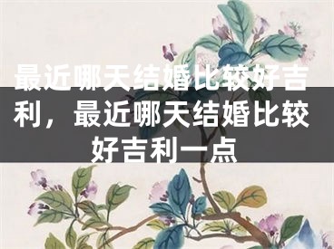 最近哪天结婚比较好吉利，最近哪天结婚比较好吉利一点