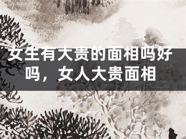 女生有大贵的面相吗好吗，女人大贵面相