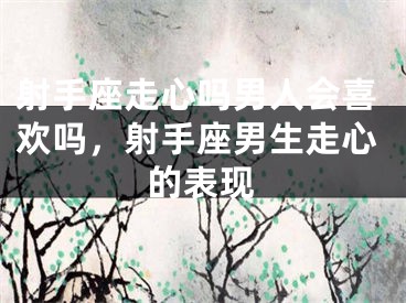 射手座走心吗男人会喜欢吗，射手座男生走心的表现